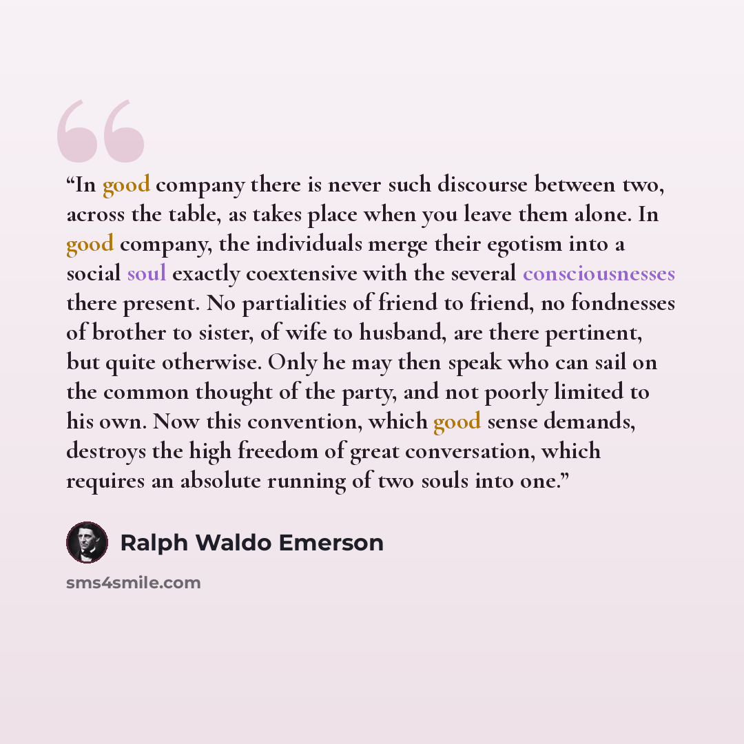 “In good company there is never such discourse between two, across the table, as takes place when you leave them alone. In good company, the individuals merge their egotism into a social soul exactly coextensive with the several consciousnesses there present. No partialities of friend to friend, no…” quote by Ralph Waldo Emerson