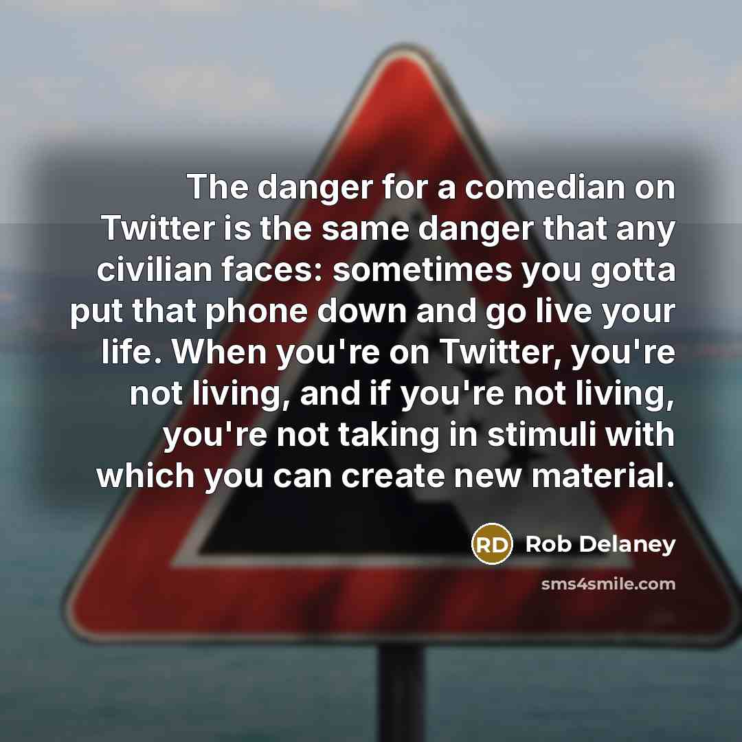 “The danger for a comedian on Twitter is the same danger that any civilian faces: sometimes you gotta put that phone down and go live your life. When you're on Twitter, you're not living, and if you're not living, you're not taking in stimuli with which you can create new material.” quote by Rob Delaney