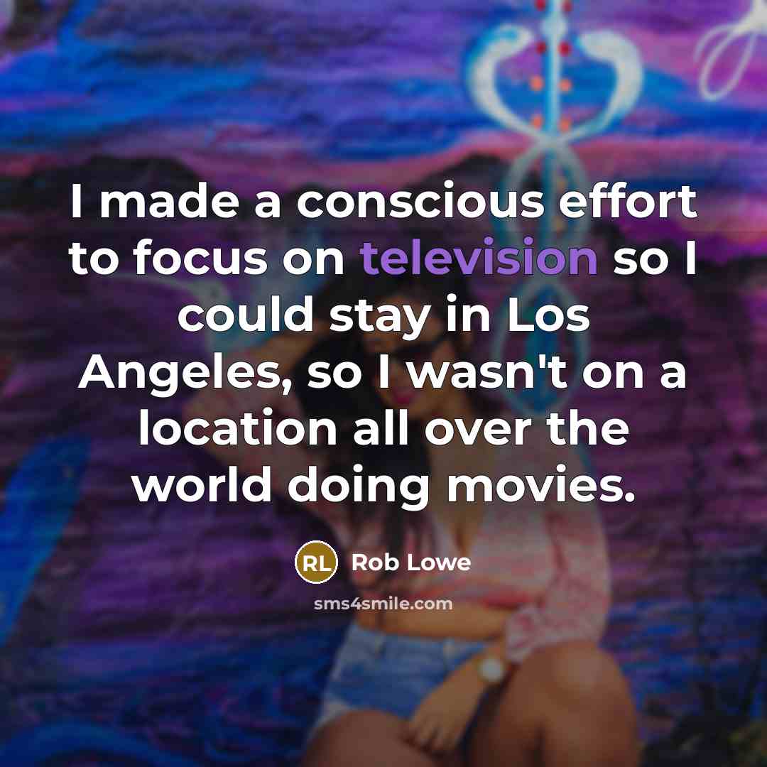 “I made a conscious effort to focus on television so I could stay in Los Angeles, so I wasn't on a location all over the world doing movies.” quote by Rob Lowe