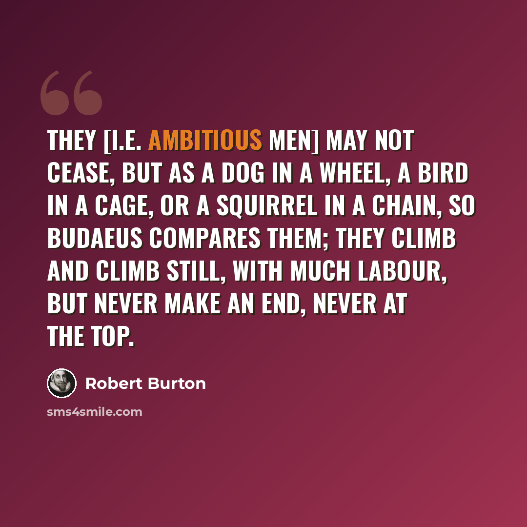 “They [i.e. ambitious men] may not cease, but as a dog in a wheel, a bird in a cage, or a squirrel in a chain, so Budaeus compares them; they climb and climb still, with much labour, but never make an end, never at the top.” quote by Robert Burton