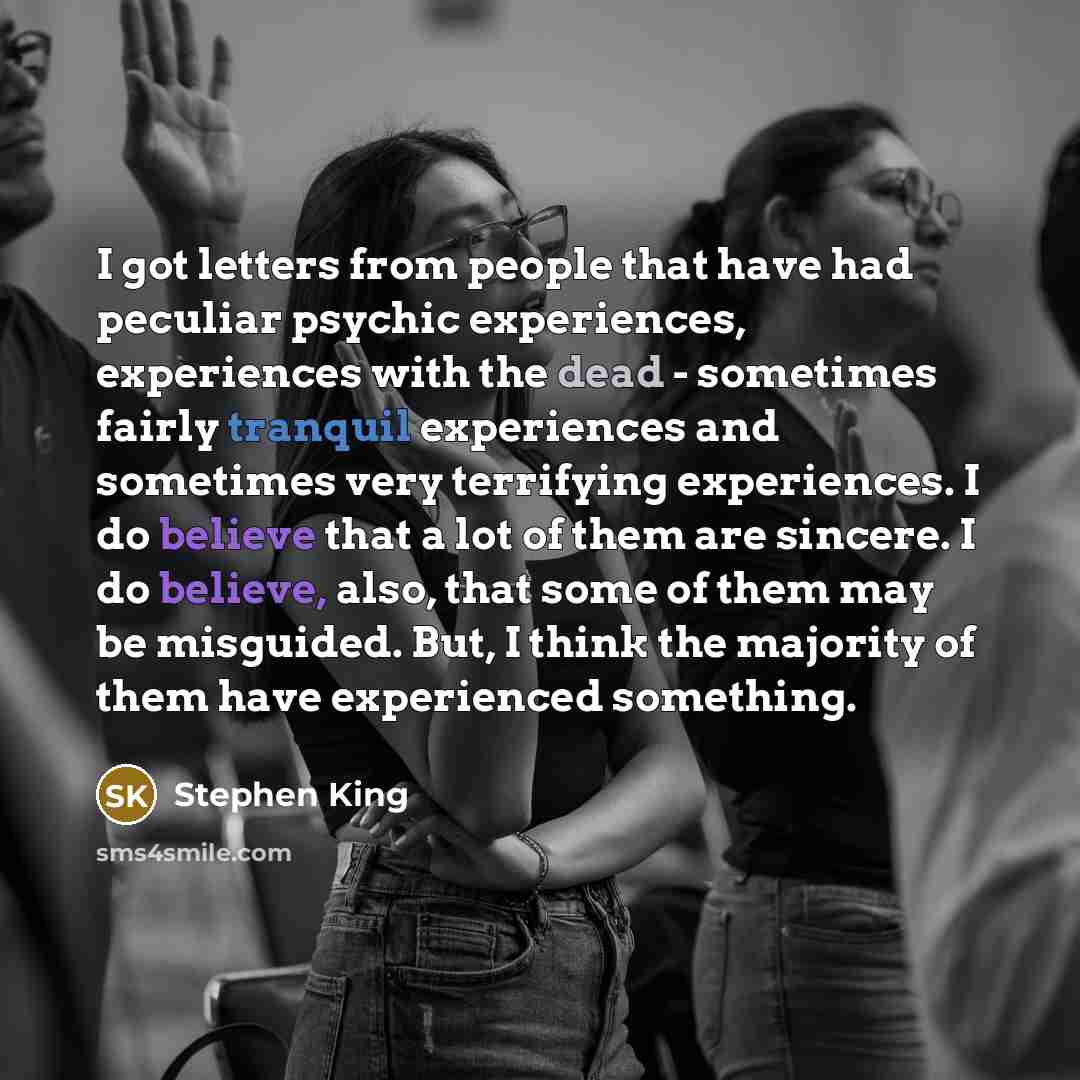 “I got letters from people that have had peculiar psychic experiences, experiences with the dead - sometimes fairly tranquil experiences and sometimes very terrifying experiences. I do believe that a lot of them are sincere. I do believe, also, that some of them may be misguided. But, I think the…” quote by Stephen King
