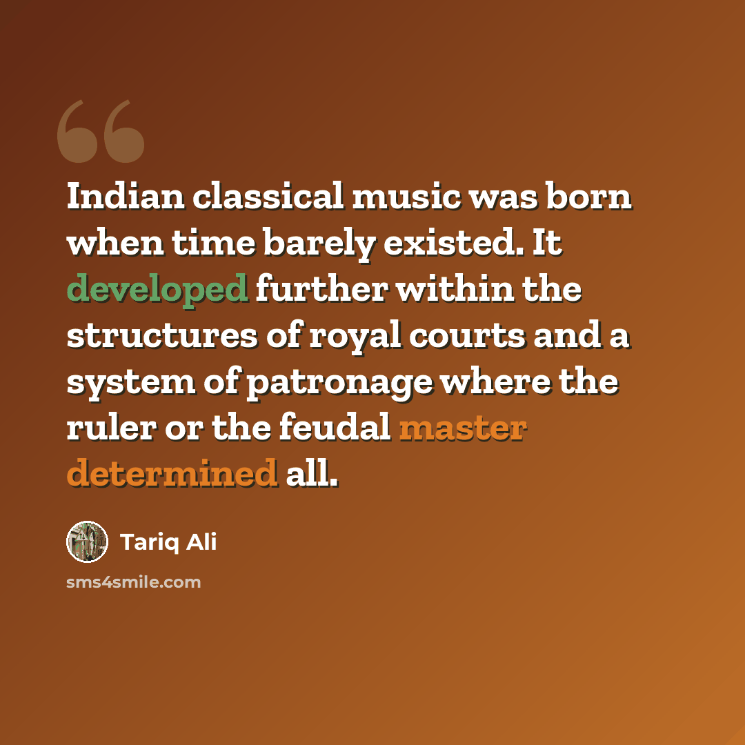 “Indian classical music was born when time barely existed. It developed further within the structures of royal courts and a system of patronage where the ruler or the feudal master determined all.” quote by Tariq Ali