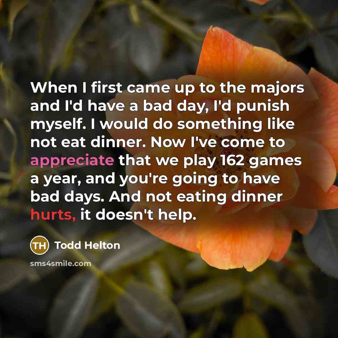 “When I first came up to the majors and I'd have a bad day, I'd punish myself. I would do something like not eat dinner. Now I've come to appreciate that we play 162 games a year, and you're going to have bad days. And not eating dinner hurts, it doesn't help.” quote by Todd Helton