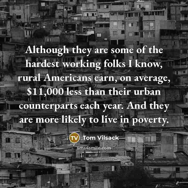 “Although they are some of the hardest working folks I know, rural Americans earn, on average, $11,000 less than their urban counterparts each year. And they are more likely to live in poverty.” quote by Tom Vilsack