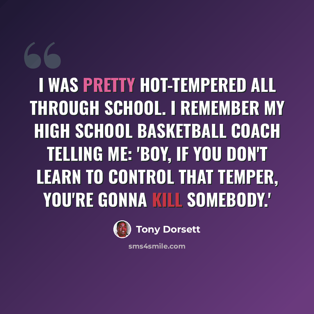 “I was pretty hot-tempered all through school. I remember my high school basketball coach telling me: 'Boy, if you don't learn to control that temper, you're gonna kill somebody.'” quote by Tony Dorsett