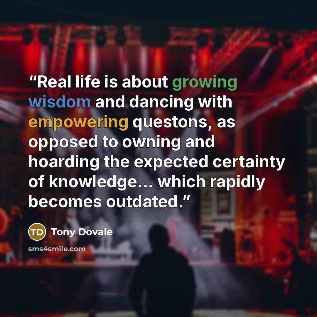 “Real life is about growing wisdom and dancing with empowering questons, as opposed to owning and hoarding the expected certainty of knowledge... which rapidly becomes outdated.” quote by Tony Dovale