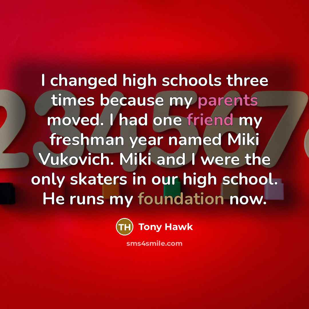 “I changed high schools three times because my parents moved. I had one friend my freshman year named Miki Vukovich. Miki and I were the only skaters in our high school. He runs my foundation now.” quote by Tony Hawk