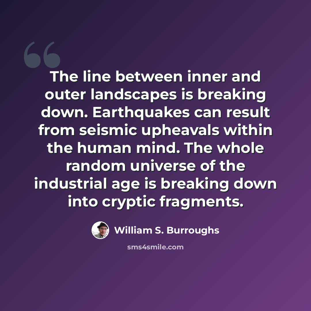 “The line between inner and outer landscapes is breaking down. Earthquakes can result from seismic upheavals within the human mind. The whole random universe of the industrial age is breaking down into cryptic fragments.” quote by William S. Burroughs