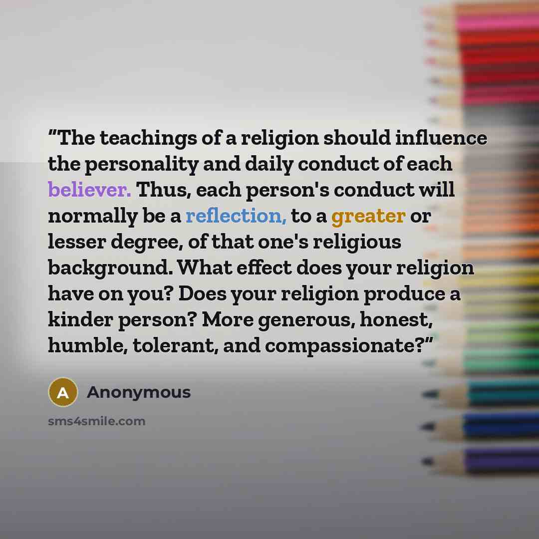“The teachings of a religion should influence the personality and daily conduct of each believer. Thus, each person's conduct will normally be a reflection, to a greater or lesser degree, of that one's religious background. What effect does your religion have on you? Does your religion produce a…” quote by Anonymous