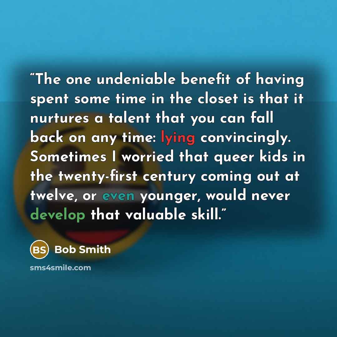 “The one undeniable benefit of having spent some time in the closet is that it nurtures a talent that you can fall back on any time: lying convincingly. Sometimes I worried that queer kids in the twenty-first century coming out at twelve, or even younger, would never develop that valuable skill.” quote by Bob Smith
