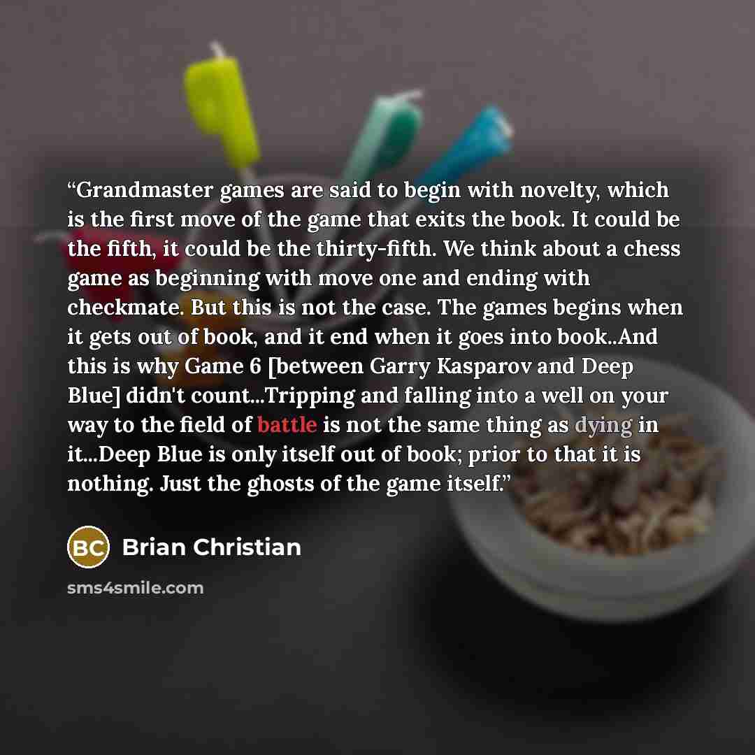 “Grandmaster games are said to begin with novelty, which is the first move of the game that exits the book. It could be the fifth, it could be the thirty-fifth. We think about a chess game as beginning with move one and ending with checkmate. But this is not the case. The games begins when it gets…” quote by Brian Christian