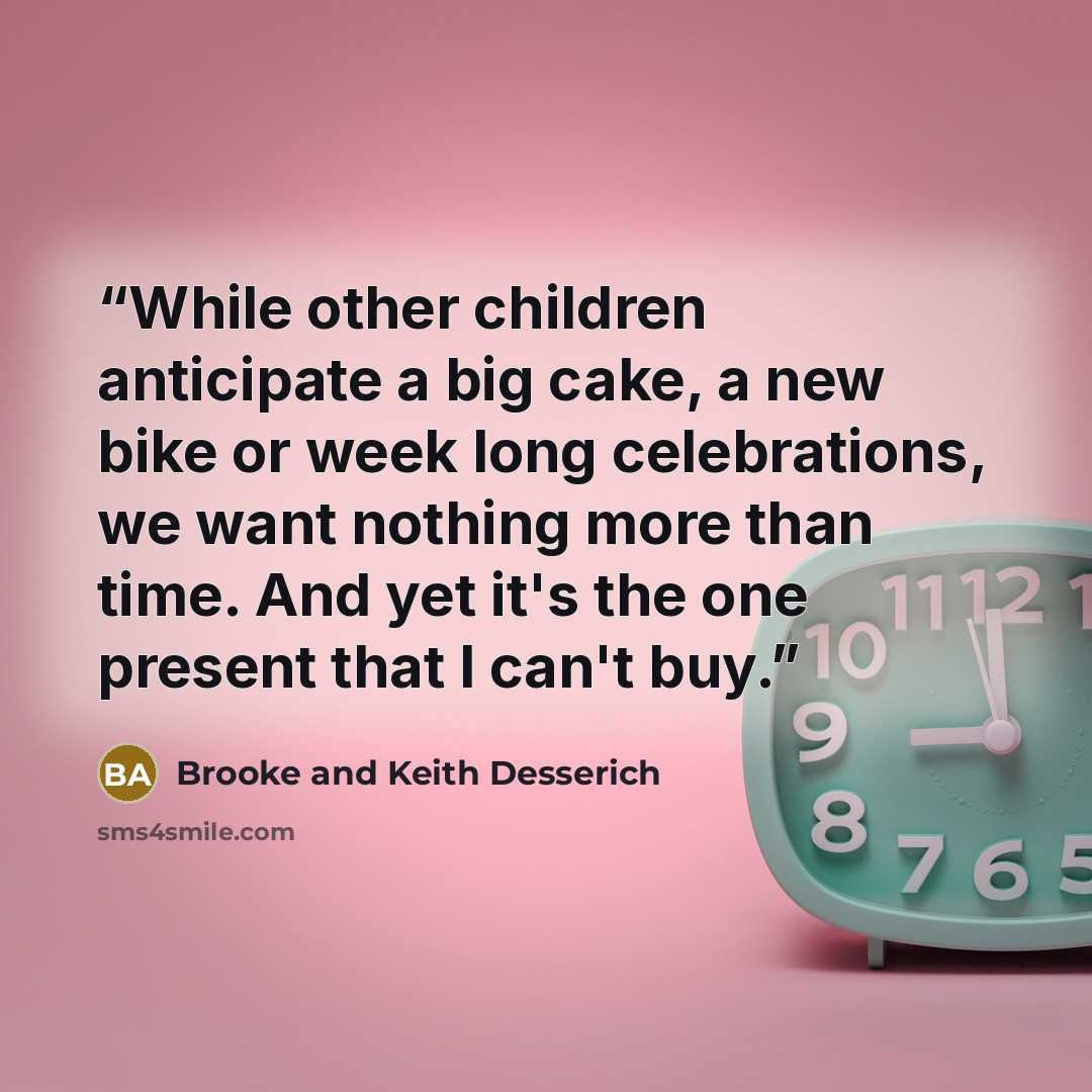 “While other children anticipate a big cake, a new bike or week long celebrations, we want nothing more than time. And yet it's the one present that I can't buy.” quote by Brooke and Keith Desserich
