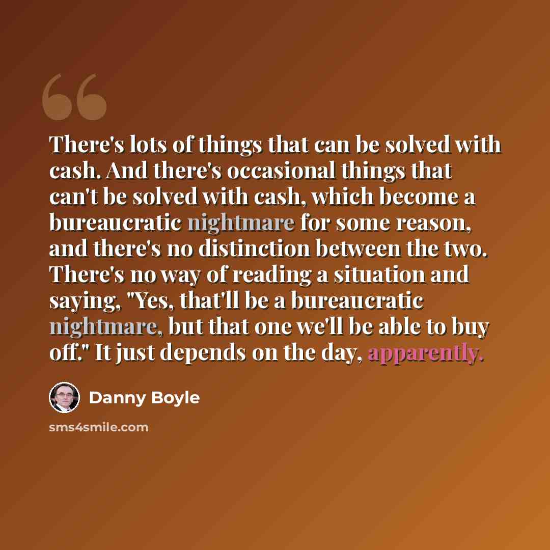 “There's lots of things that can be solved with cash. And there's occasional things that can't be solved with cash, which become a bureaucratic nightmare for some reason, and there's no distinction between the two. There's no way of reading a situation and saying, "Yes, that'll be a bureaucratic…” quote by Danny Boyle