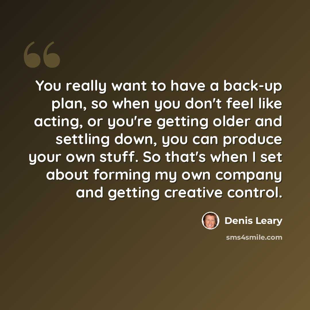 “You really want to have a back-up plan, so when you don't feel like acting, or you're getting older and settling down, you can produce your own stuff. So that's when I set about forming my own company and getting creative control.” quote by Denis Leary