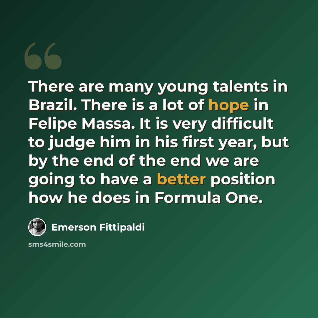 “There are many young talents in Brazil. There is a lot of hope in Felipe Massa. It is very difficult to judge him in his first year, but by the end of the end we are going to have a better position how he does in Formula One.” quote by Emerson Fittipaldi