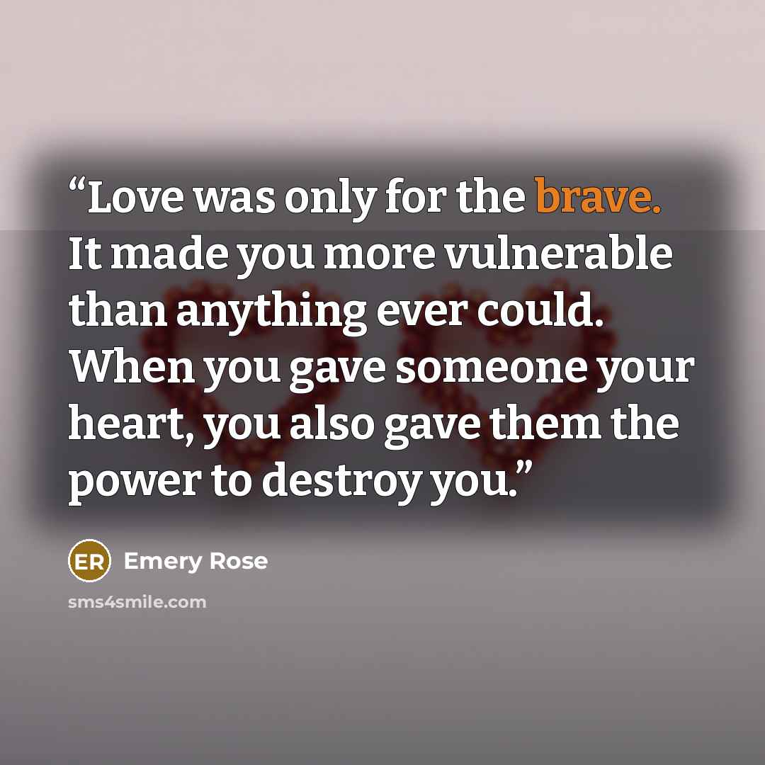 “Love was only for the brave. It made you more vulnerable than anything ever could. When you gave someone your heart, you also gave them the power to destroy you.” quote by Emery Rose
