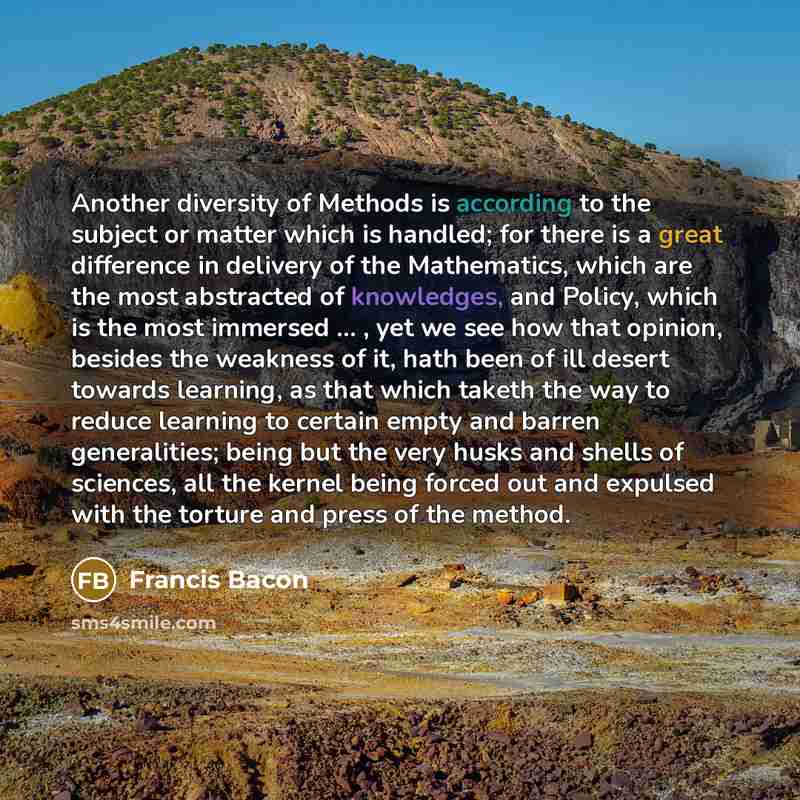 “Another diversity of Methods is according to the subject or matter which is handled; for there is a great difference in delivery of the Mathematics, which are the most abstracted of knowledges, and Policy, which is the most immersed ... , yet we see how that opinion, besides the weakness of it…” quote by Francis Bacon