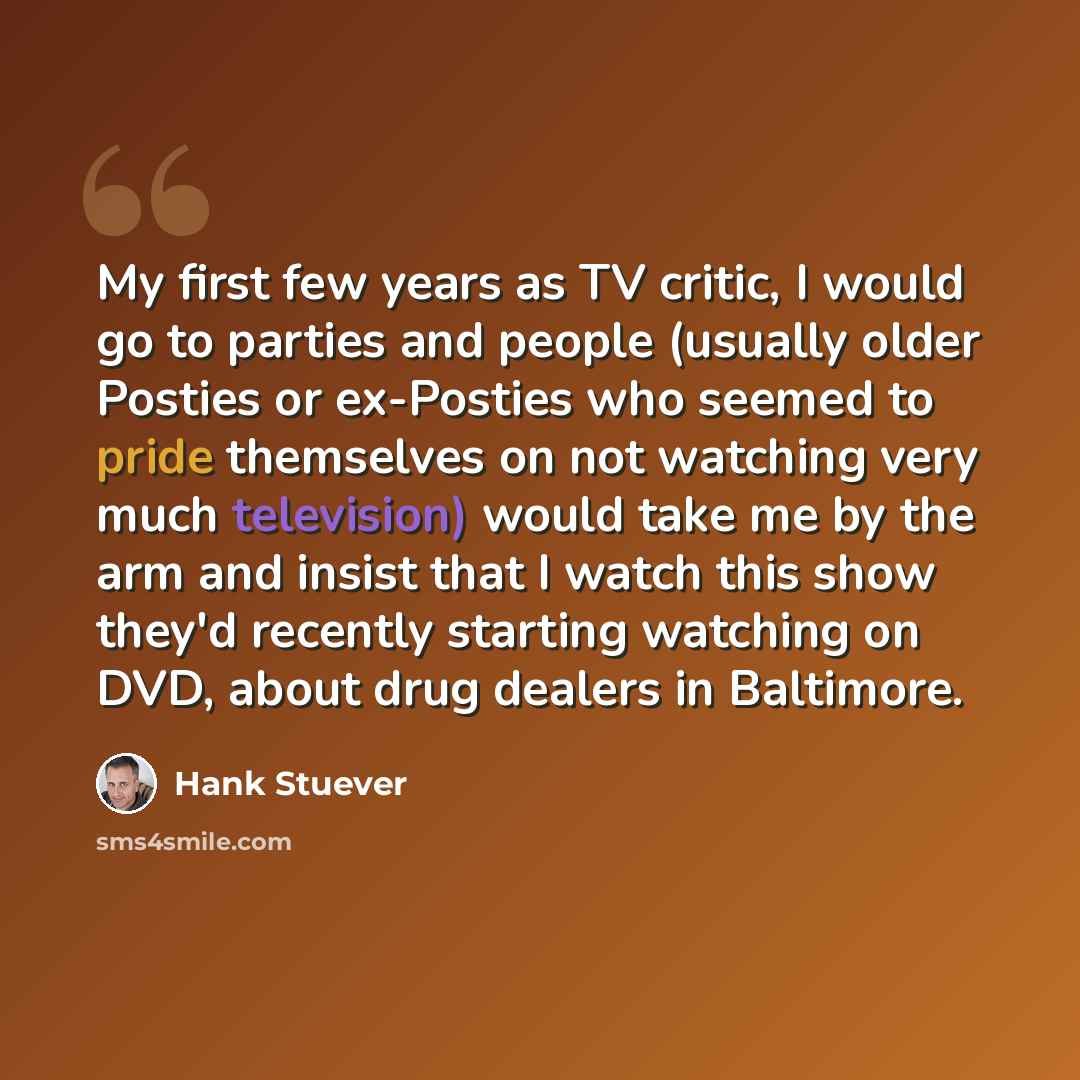 “My first few years as TV critic, I would go to parties and people (usually older Posties or ex-Posties who seemed to pride themselves on not watching very much television) would take me by the arm and insist that I watch this show they'd recently starting watching on DVD, about drug dealers in…” quote by Hank Stuever