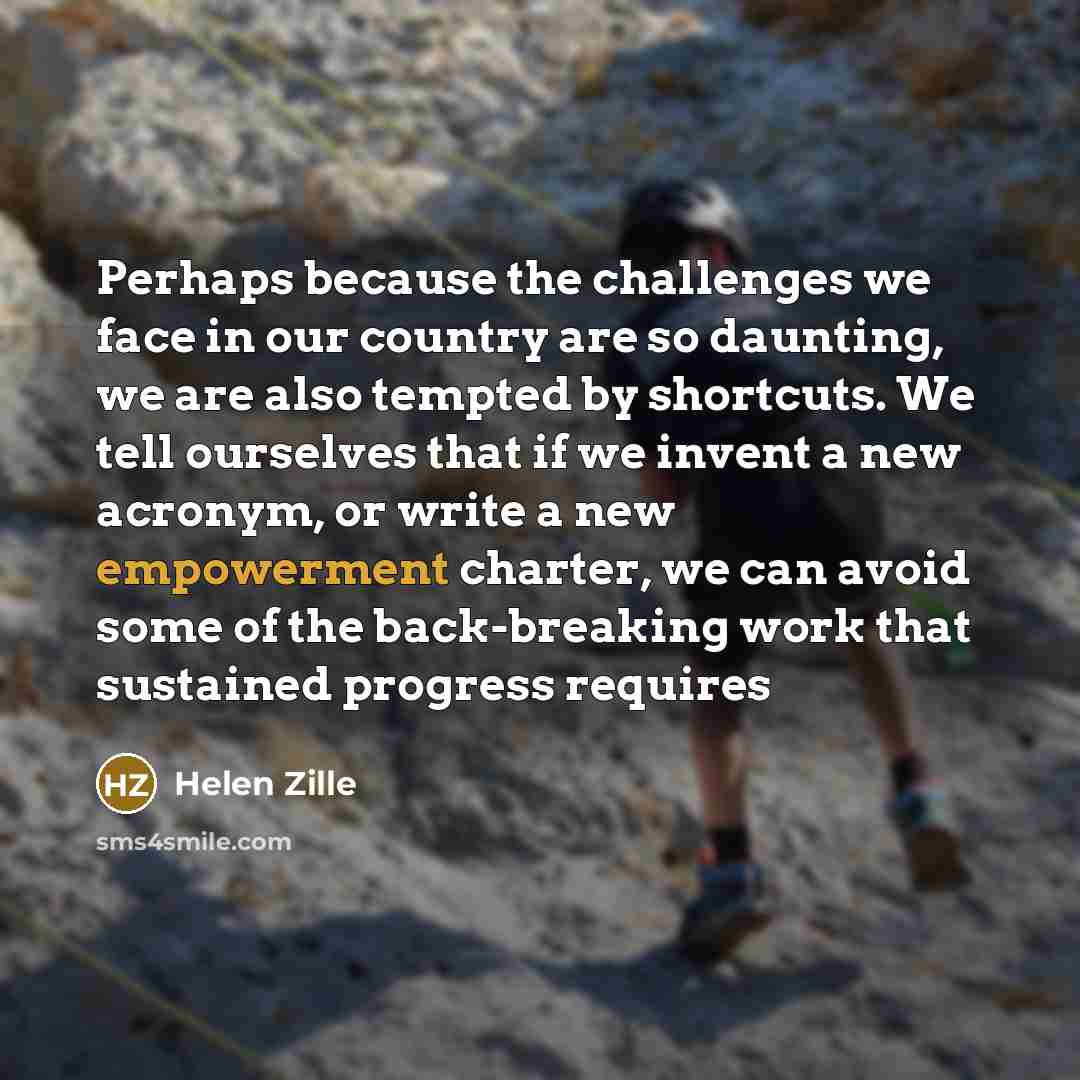 “Perhaps because the challenges we face in our country are so daunting, we are also tempted by shortcuts. We tell ourselves that if we invent a new acronym, or write a new empowerment charter, we can avoid some of the back-breaking work that sustained progress requires” quote by Helen Zille