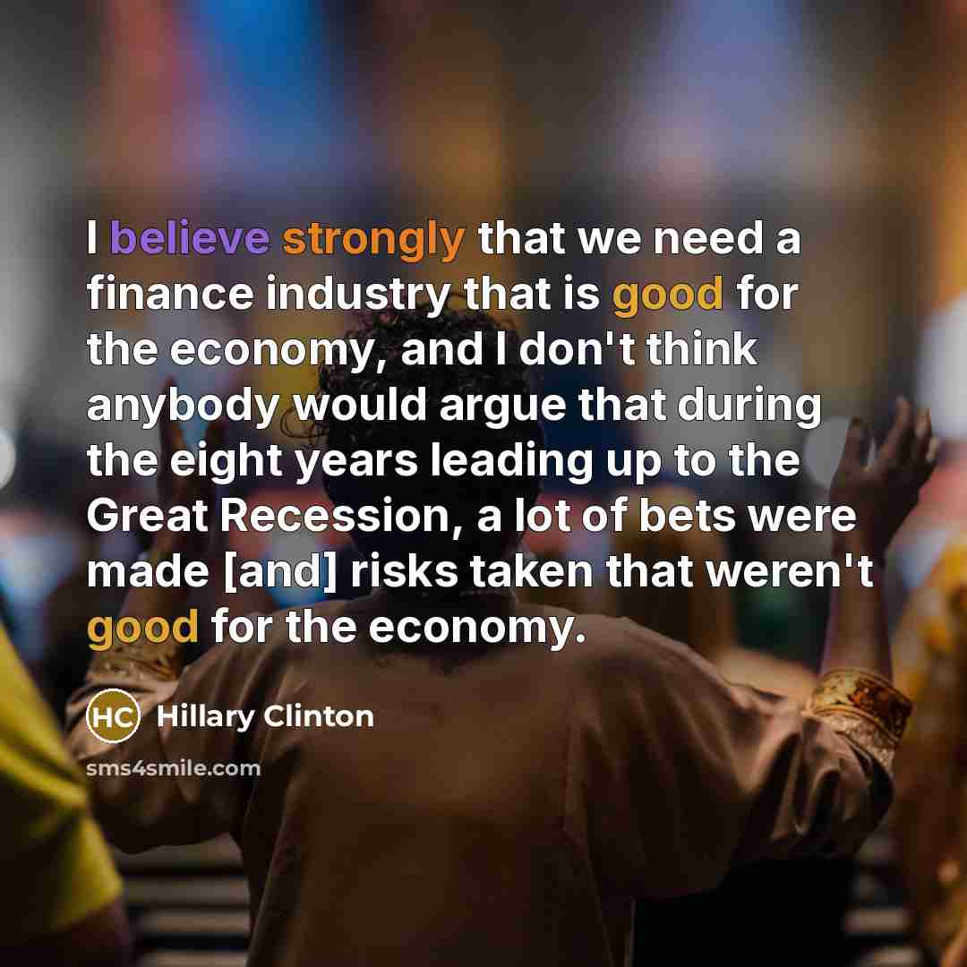“I believe strongly that we need a finance industry that is good for the economy, and I don't think anybody would argue that during the eight years leading up to the Great Recession, a lot of bets were made [and] risks taken that weren't good for the economy.” quote by Hillary Clinton