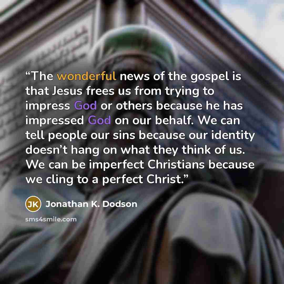 “The wonderful news of the gospel is that Jesus frees us from trying to impress God or others because he has impressed God on our behalf. We can tell people our sins because our identity doesn’t hang on what they think of us. We can be imperfect Christians because we cling to a perfect Christ.” quote by Jonathan K. Dodson