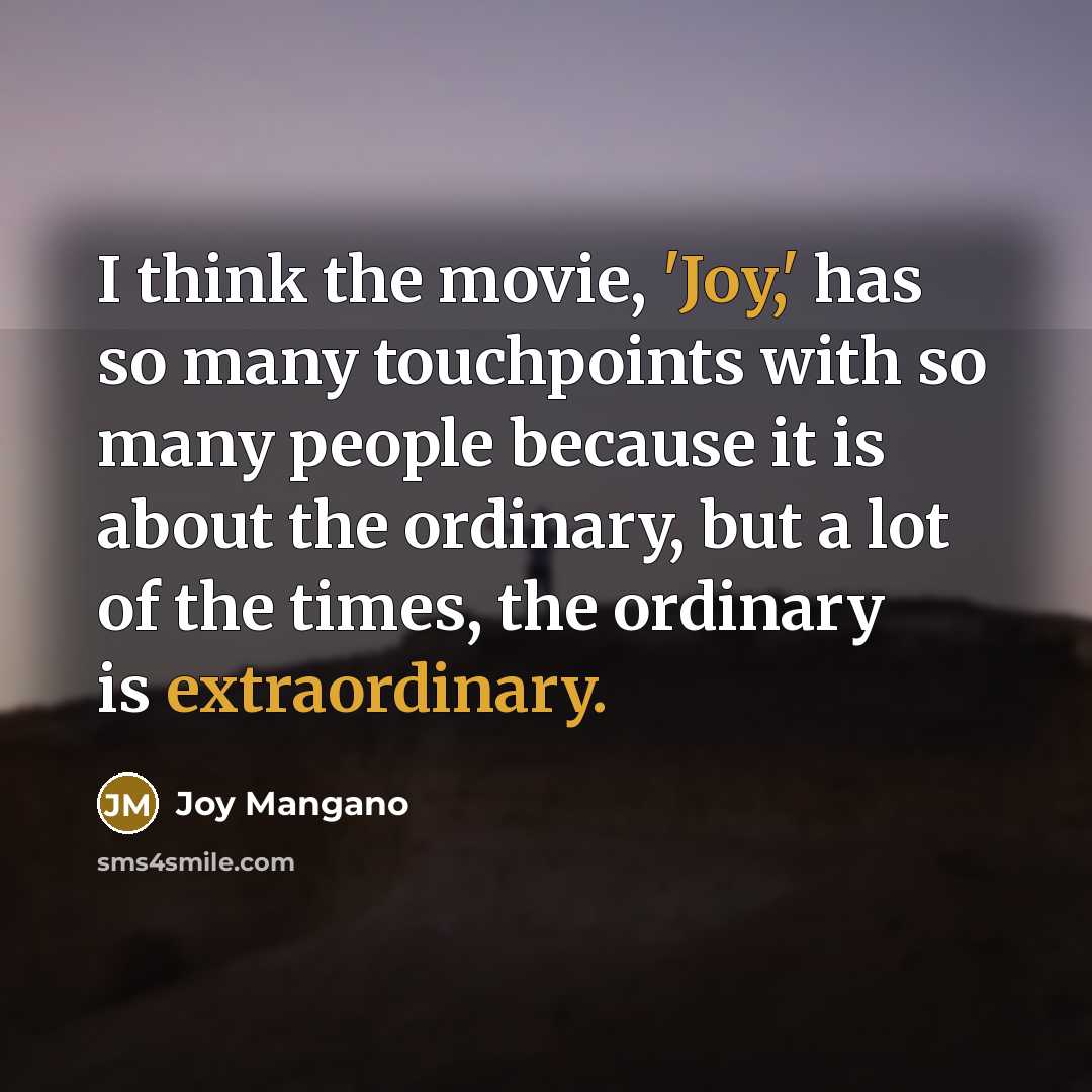 “I think the movie, 'Joy,' has so many touchpoints with so many people because it is about the ordinary, but a lot of the times, the ordinary is extraordinary.” quote by Joy Mangano