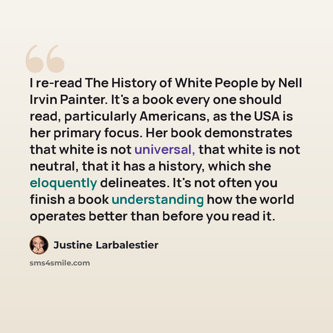 “I re-read The History of White People by Nell Irvin Painter. It's a book every one should read, particularly Americans, as the USA is her primary focus. Her book demonstrates that white is not universal, that white is not neutral, that it has a history, which she eloquently delineates. It's not…” quote by Justine Larbalestier