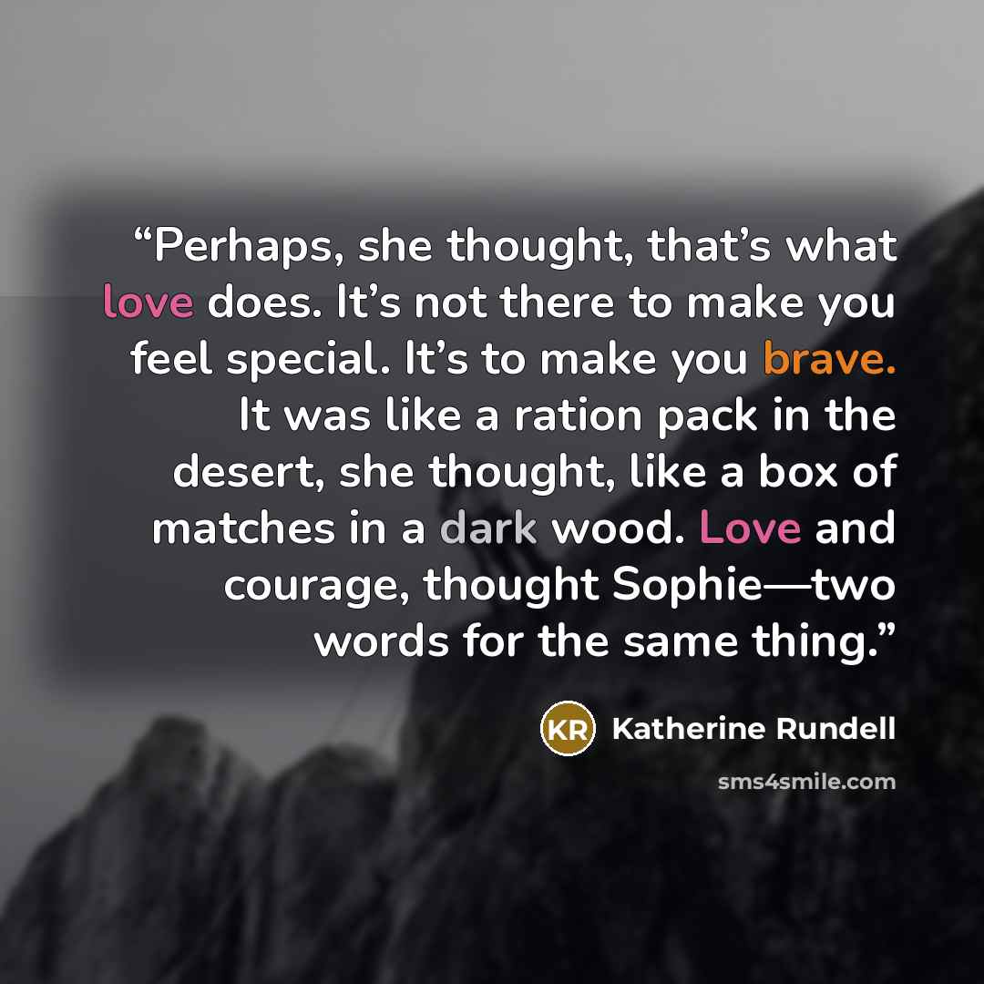 “Perhaps, she thought, that’s what love does. It’s not there to make you feel special. It’s to make you brave. It was like a ration pack in the desert, she thought, like a box of matches in a dark wood. Love and courage, thought Sophie—two words for the same thing.” quote by Katherine Rundell