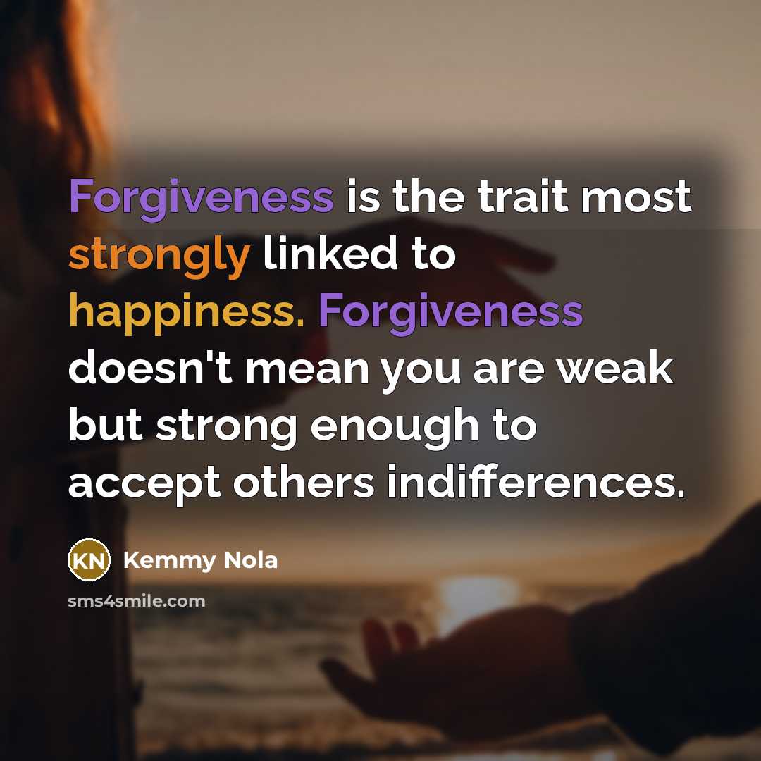 “Forgiveness is the trait most strongly linked to happiness. Forgiveness doesn't mean you are weak but strong enough to accept others indifferences.” quote by Kemmy Nola
