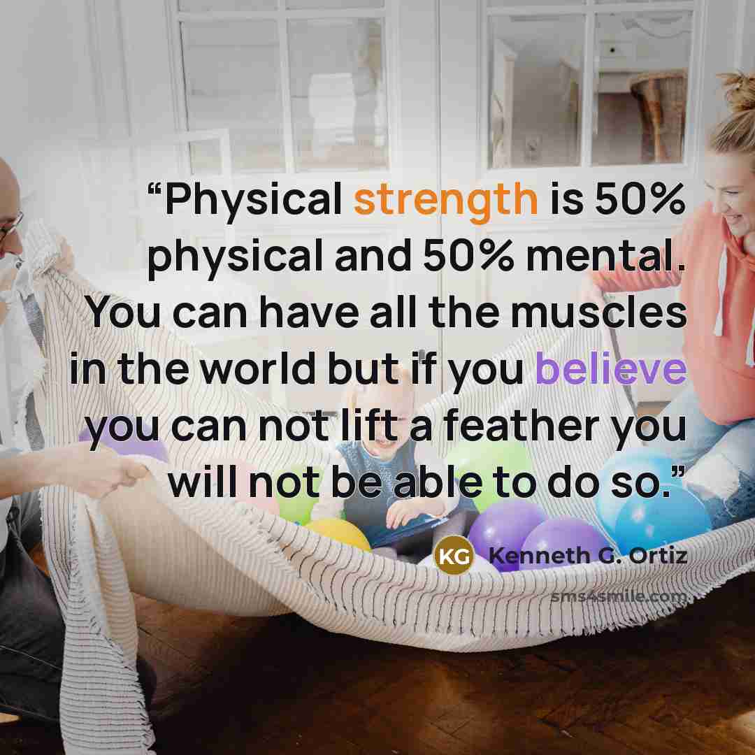 “Physical strength is 50% physical and 50% mental. You can have all the muscles in the world but if you believe you can not lift a feather you will not be able to do so.” quote by Kenneth G. Ortiz
