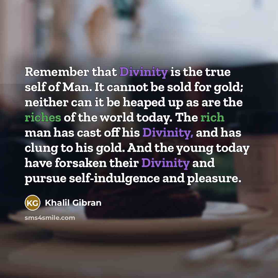 “Remember that Divinity is the true self of Man. It cannot be sold for gold; neither can it be heaped up as are the riches of the world today. The rich man has cast off his Divinity, and has clung to his gold. And the young today have forsaken their Divinity and pursue self-indulgence and pleasure.” quote by Khalil Gibran
