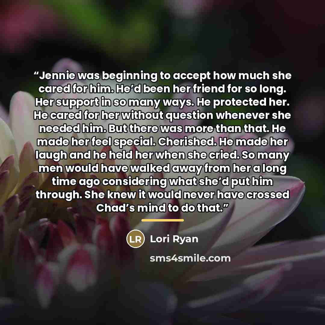 “Jennie was beginning to accept how much she cared for him. He’d been her friend for so long. Her support in so many ways. He protected her. He cared for her without question whenever she needed him. But there was more than that. He made her feel special. Cherished. He made her laugh and he held…” quote by Lori Ryan