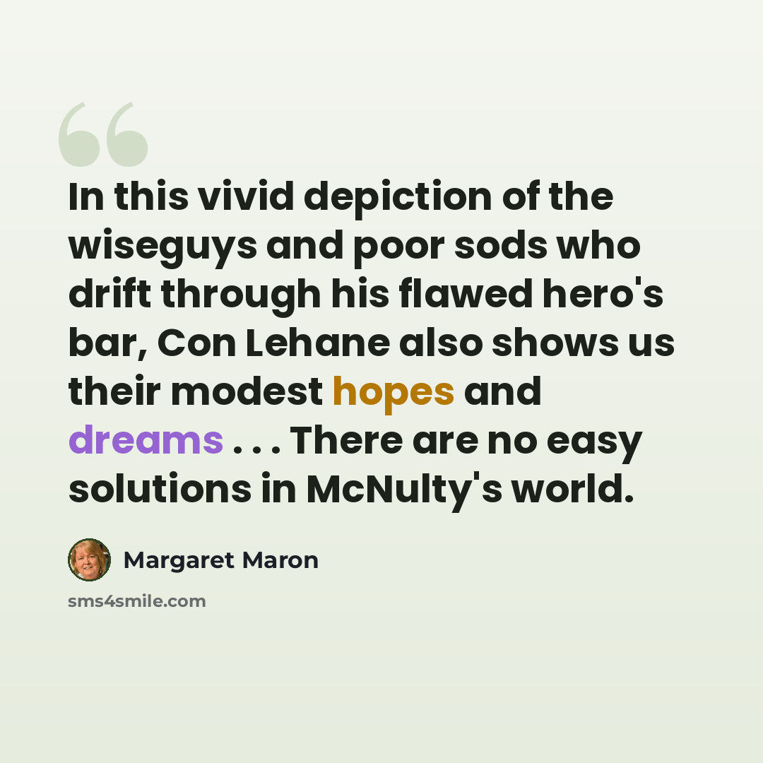 “In this vivid depiction of the wiseguys and poor sods who drift through his flawed hero's bar, Con Lehane also shows us their modest hopes and dreams . . . There are no easy solutions in McNulty's world.” quote by Margaret Maron