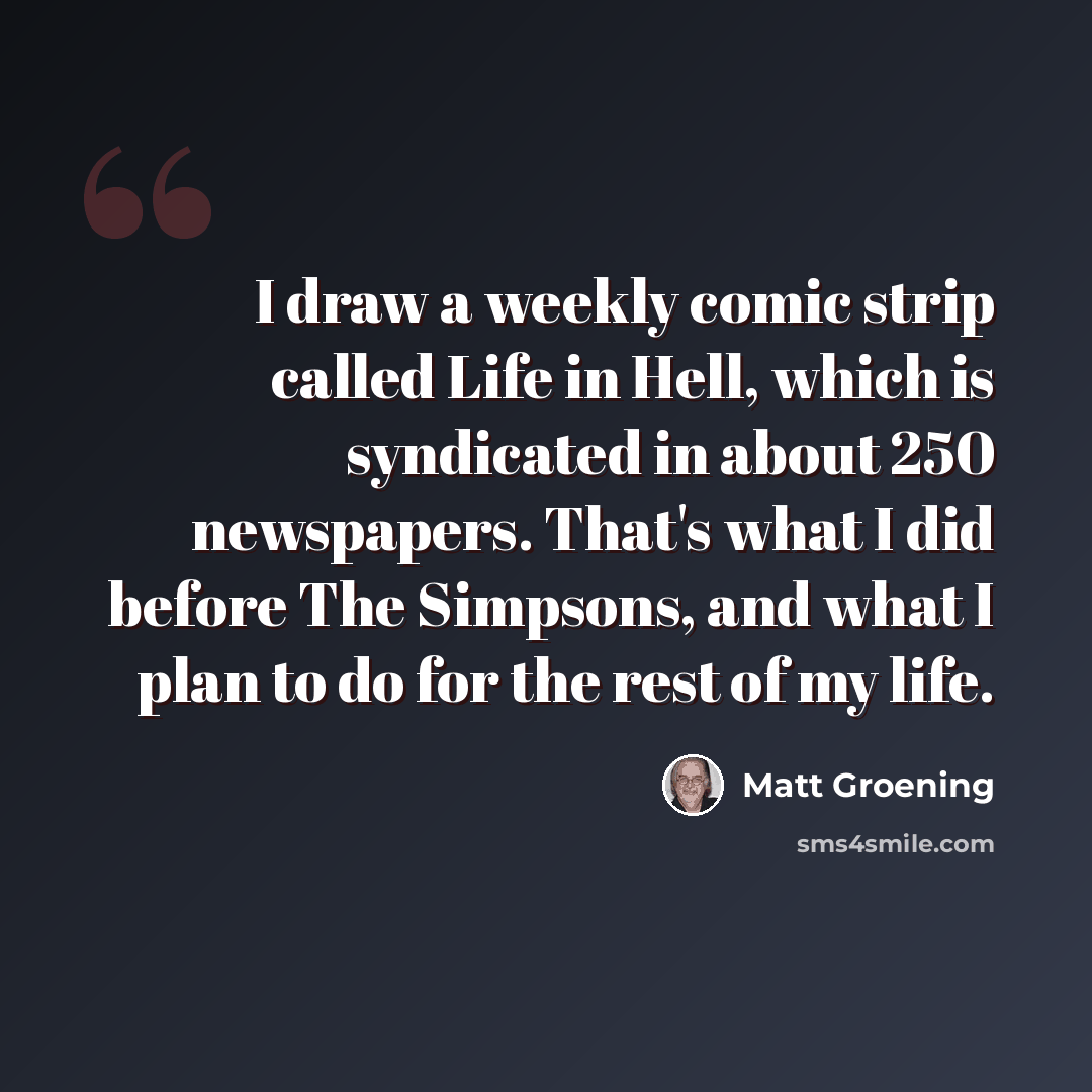 “I draw a weekly comic strip called Life in Hell, which is syndicated in about 250 newspapers. That's what I did before The Simpsons, and what I plan to do for the rest of my life.” quote by Matt Groening