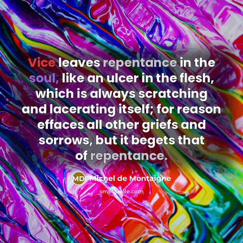 “Vice leaves repentance in the soul, like an ulcer in the flesh, which is always scratching and lacerating itself; for reason effaces all other griefs and sorrows, but it begets that of repentance.” quote by Michel de Montaigne