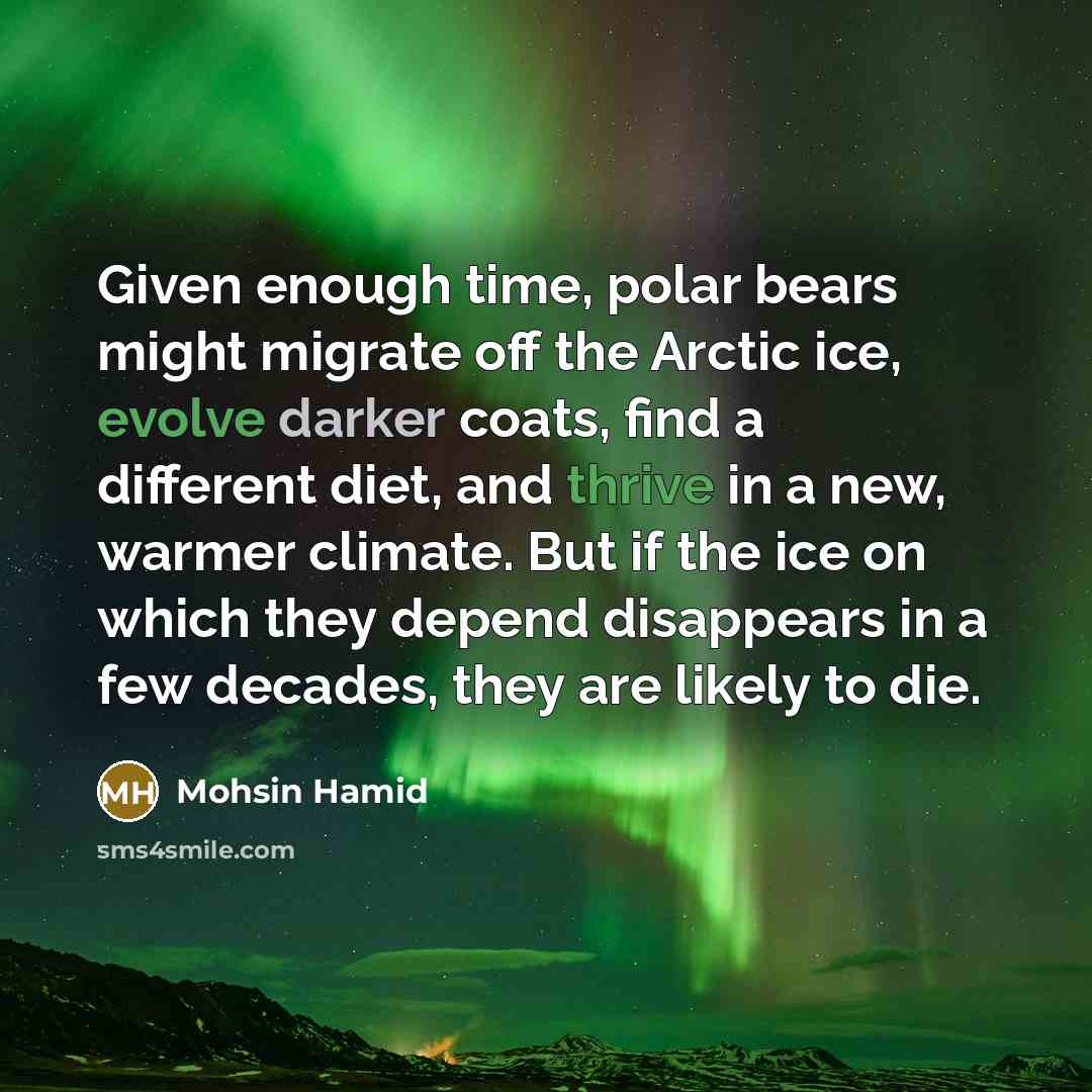 “Given enough time, polar bears might migrate off the Arctic ice, evolve darker coats, find a different diet, and thrive in a new, warmer climate. But if the ice on which they depend disappears in a few decades, they are likely to die.” quote by Mohsin Hamid
