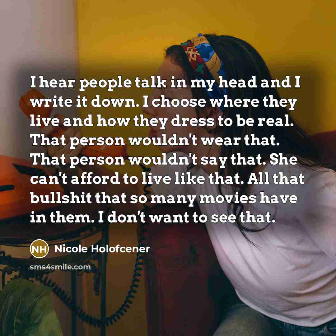 “I hear people talk in my head and I write it down. I choose where they live and how they dress to be real. That person wouldn't wear that. That person wouldn't say that. She can't afford to live like that. All that bullshit that so many movies have in them. I don't want to see that.” quote by Nicole Holofcener