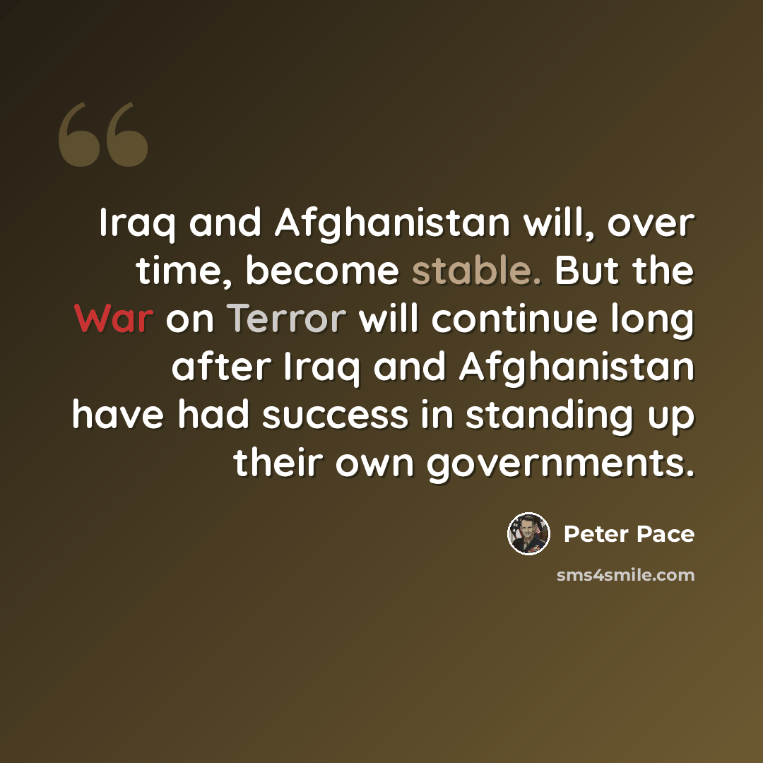 “Iraq and Afghanistan will, over time, become stable. But the War on Terror will continue long after Iraq and Afghanistan have had success in standing up their own governments.” quote by Peter Pace