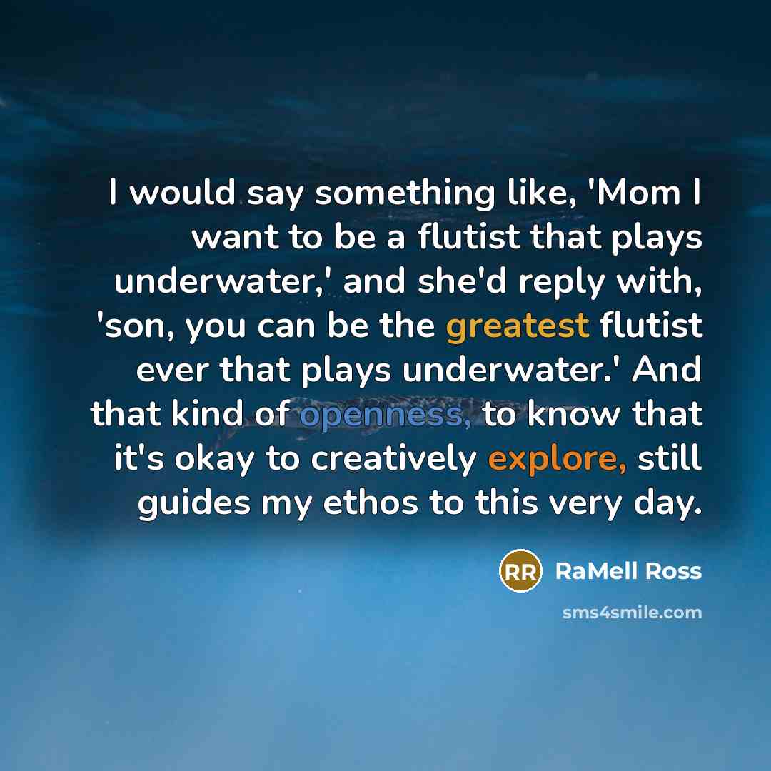 “I would say something like, 'Mom I want to be a flutist that plays underwater,' and she'd reply with, 'son, you can be the greatest flutist ever that plays underwater.' And that kind of openness, to know that it's okay to creatively explore, still guides my ethos to this very day.” quote by RaMell Ross