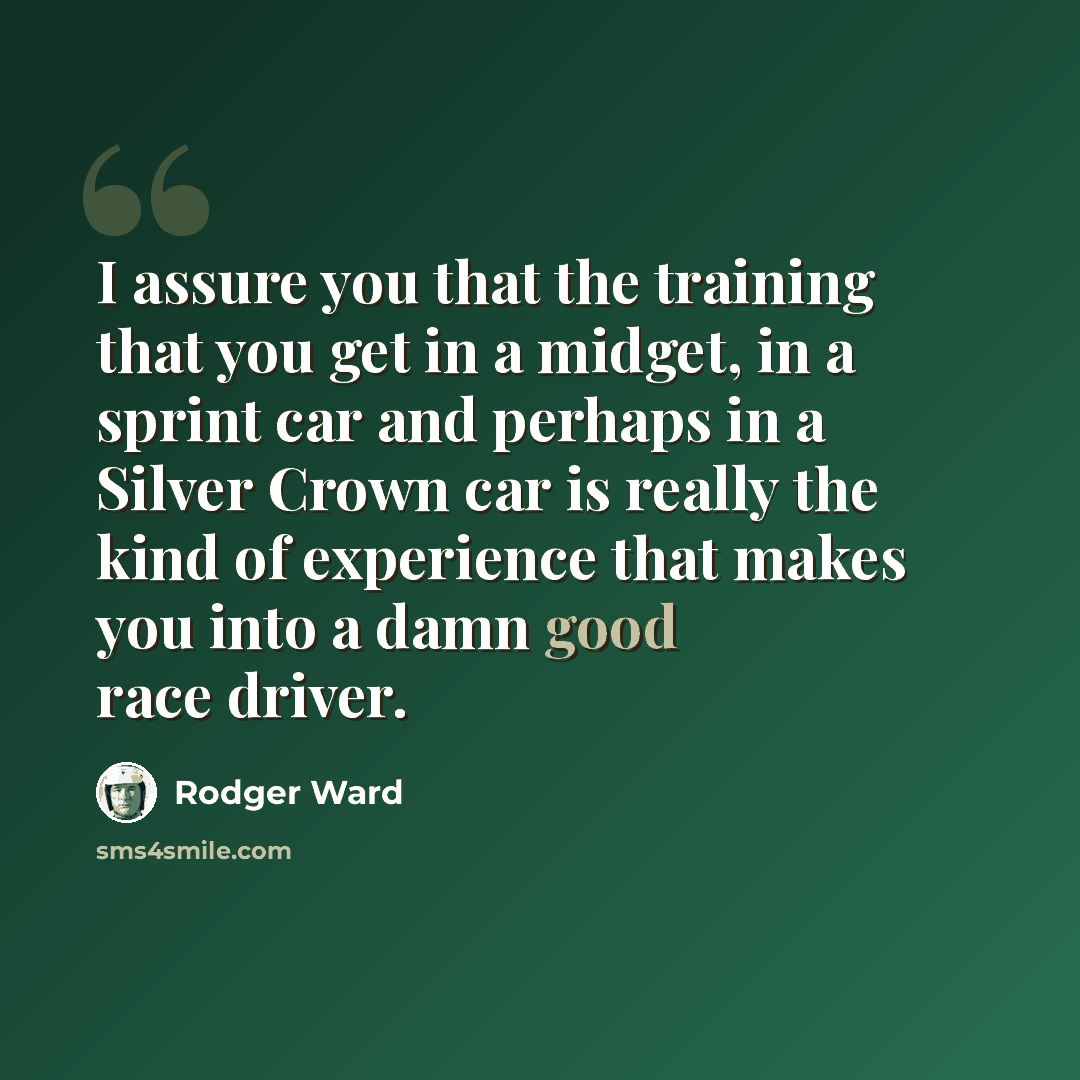 “I assure you that the training that you get in a midget, in a sprint car and perhaps in a Silver Crown car is really the kind of experience that makes you into a damn good race driver.” quote by Rodger Ward