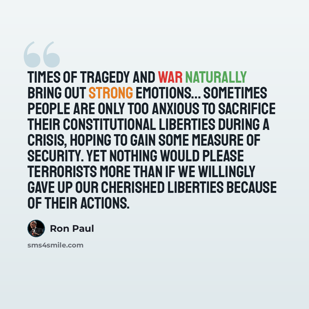 “Times of tragedy and war naturally bring out strong emotions... Sometimes people are only too anxious to sacrifice their constitutional liberties during a crisis, hoping to gain some measure of security. Yet nothing would please terrorists more than if we willingly gave up our cherished liberties…” quote by Ron Paul