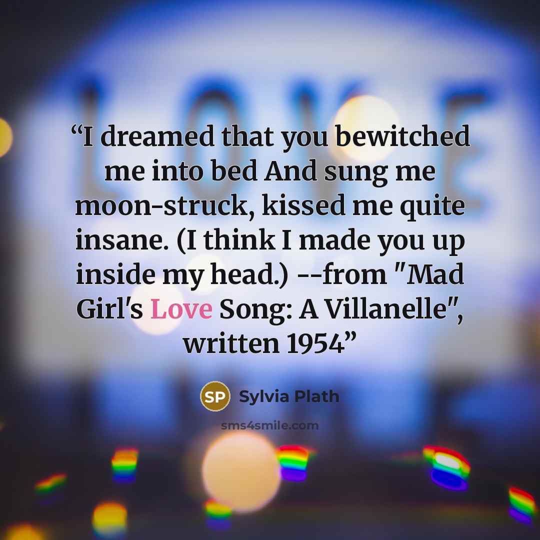 “I dreamed that you bewitched me into bed And sung me moon-struck, kissed me quite insane. (I think I made you up inside my head.) --from "Mad Girl's Love Song: A Villanelle", written 1954” quote by Sylvia Plath