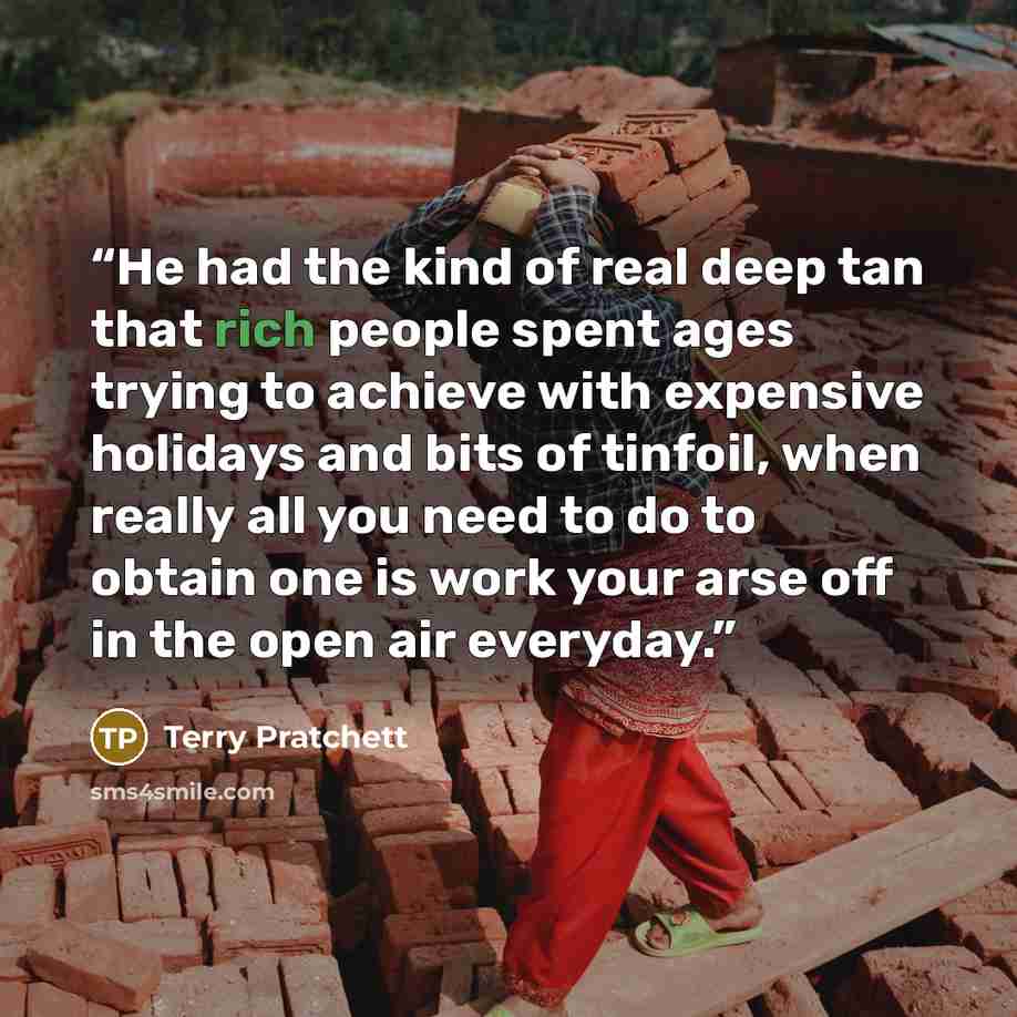 “He had the kind of real deep tan that rich people spent ages trying to achieve with expensive holidays and bits of tinfoil, when really all you need to do to obtain one is work your arse off in the open air everyday.” quote by Terry Pratchett