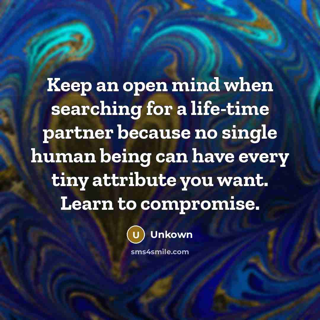 “Keep an open mind when searching for a life-time partner because no single human being can have every tiny attribute you want. Learn to compromise.” quote by Unkown