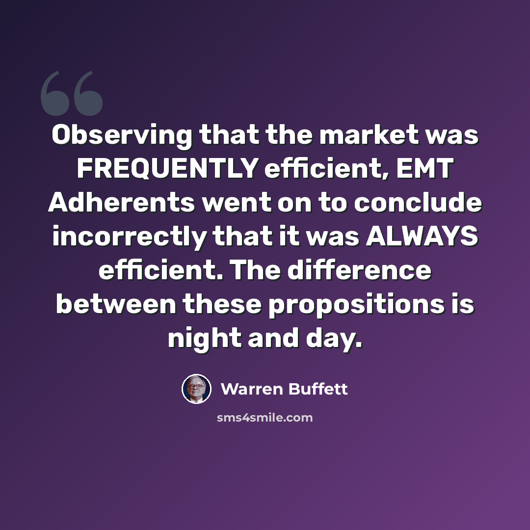 “Observing that the market was FREQUENTLY efficient, EMT Adherents went on to conclude incorrectly that it was ALWAYS efficient. The difference between these propositions is night and day.” quote by Warren Buffett