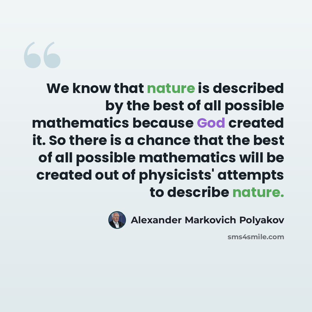 “We know that nature is described by the best of all possible mathematics because God created it. So there is a chance that the best of all possible mathematics will be created out of physicists' attempts to describe nature.” quote by Alexander Markovich Polyakov