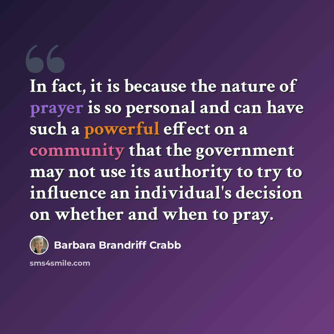“In fact, it is because the nature of prayer is so personal and can have such a powerful effect on a community that the government may not use its authority to try to influence an individual's decision on whether and when to pray.” quote by Barbara Brandriff Crabb