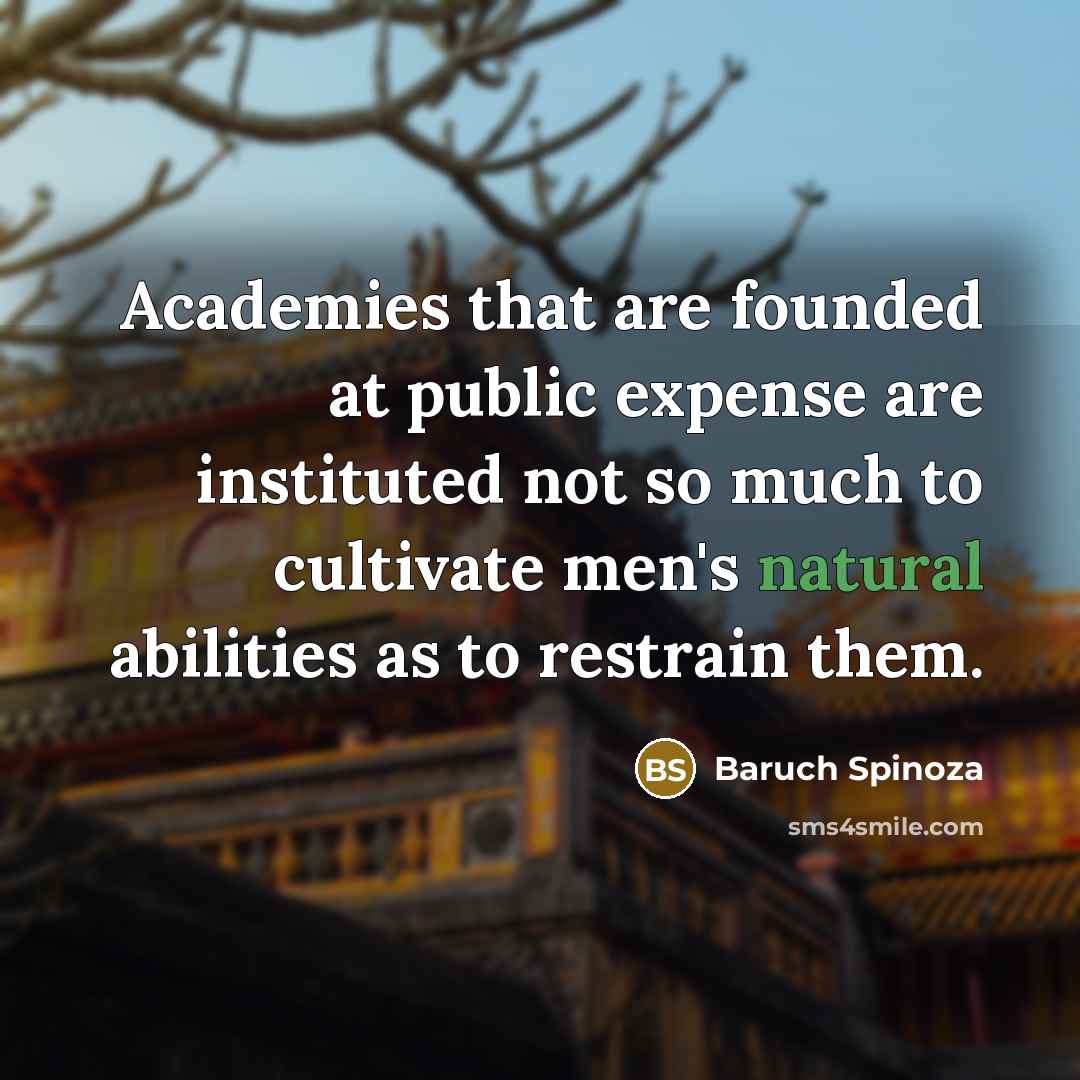 “Academies that are founded at public expense are instituted not so much to cultivate men's natural abilities as to restrain them.” quote by Baruch Spinoza