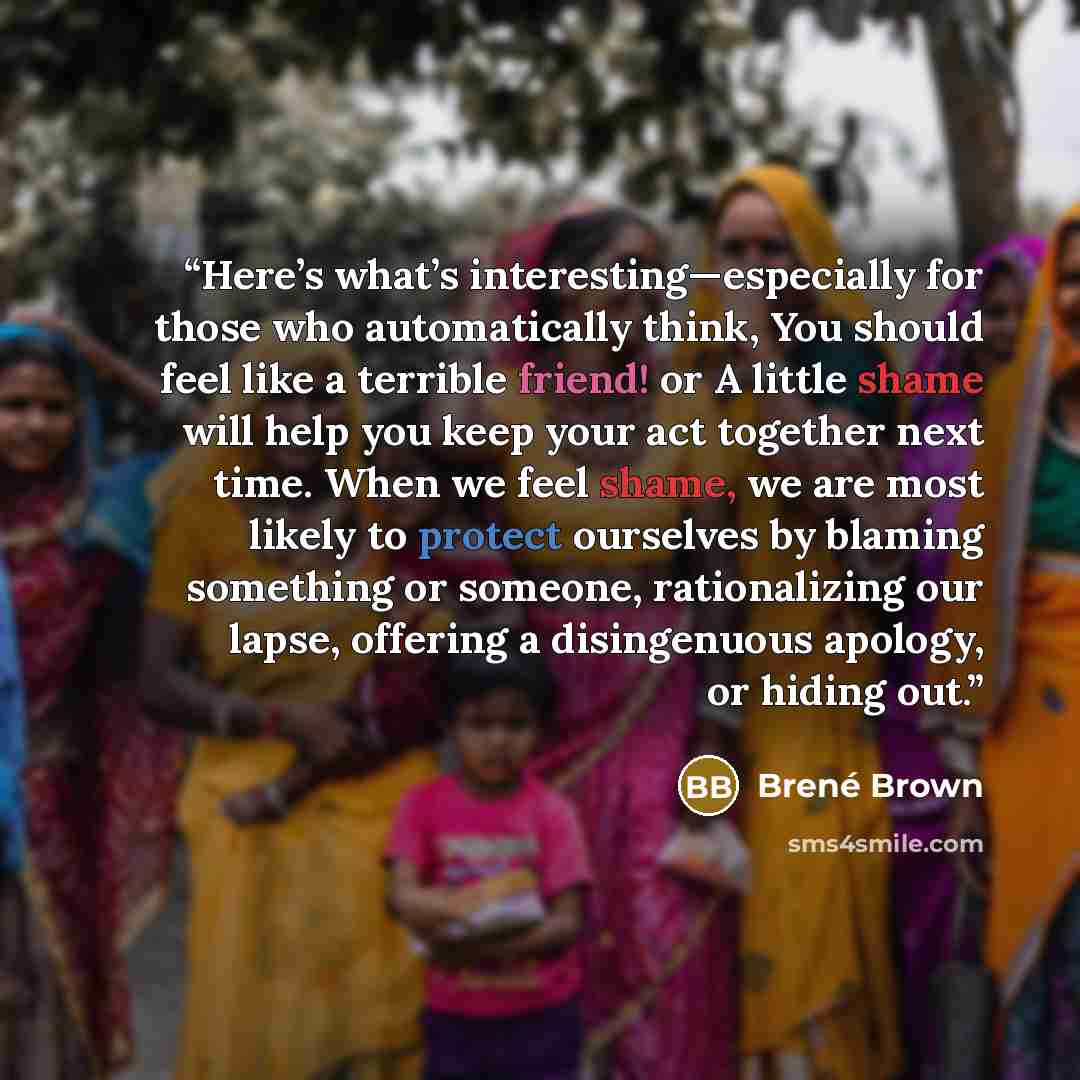 “Here’s what’s interesting—especially for those who automatically think, You should feel like a terrible friend! or A little shame will help you keep your act together next time. When we feel shame, we are most likely to protect ourselves by blaming something or someone, rationalizing our lapse…” quote by Brené Brown