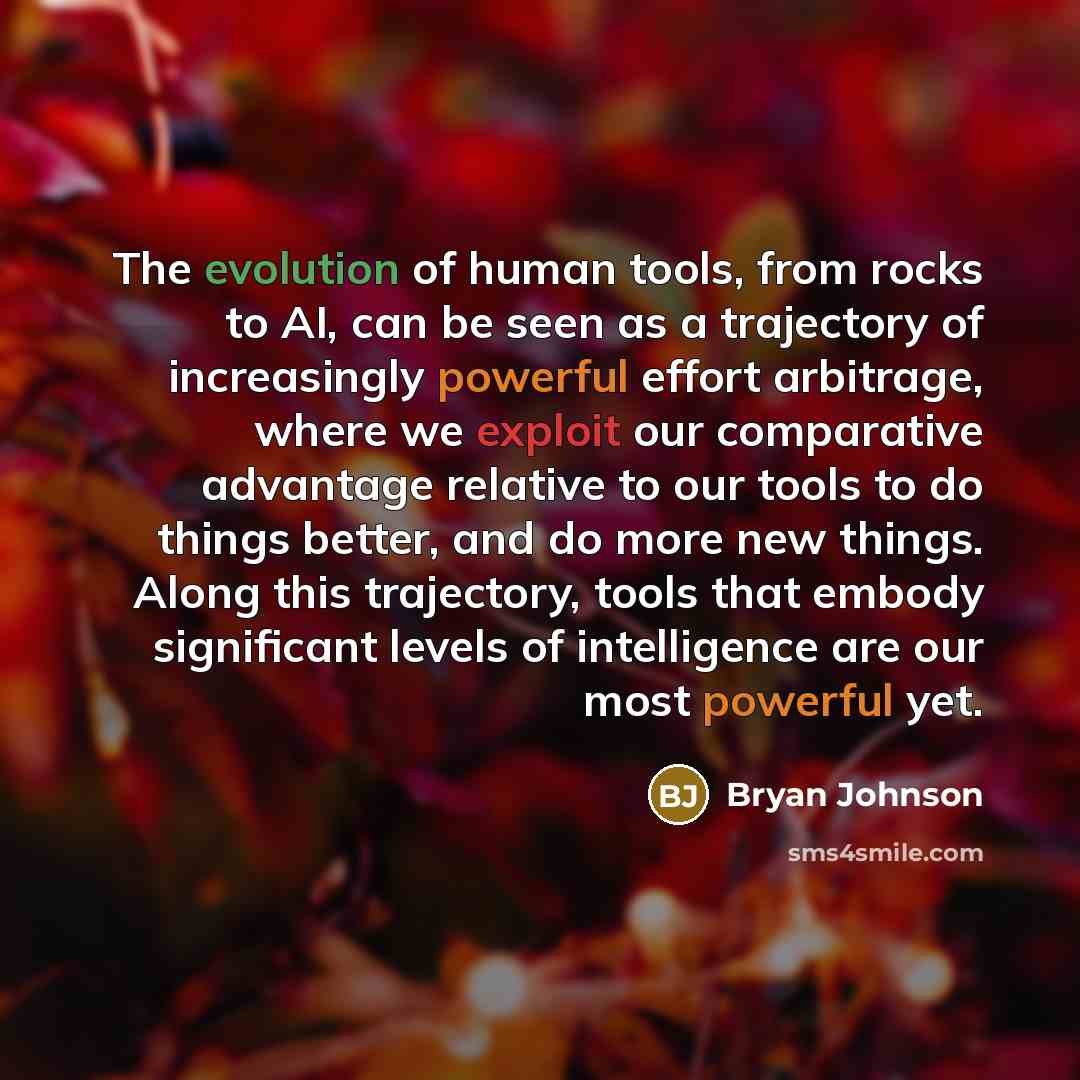 “The evolution of human tools, from rocks to AI, can be seen as a trajectory of increasingly powerful effort arbitrage, where we exploit our comparative advantage relative to our tools to do things better, and do more new things. Along this trajectory, tools that embody significant levels of…” quote by Bryan Johnson